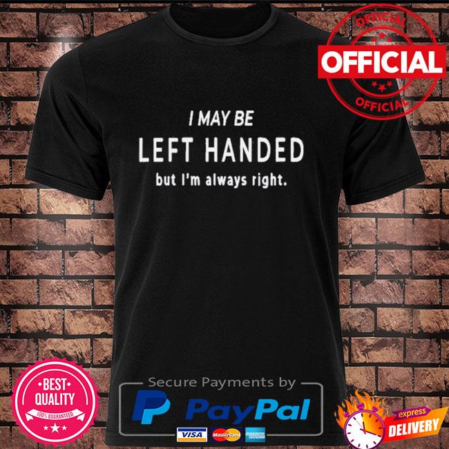 I may be left handed but I'm always right shirt