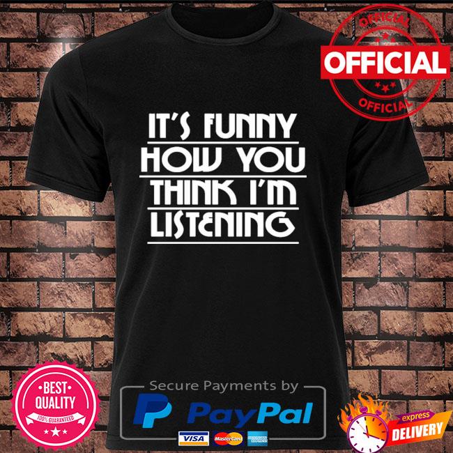 It's how you think I'm listening shirt