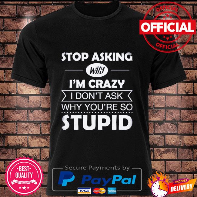 Stop asking why I'm crazy I don't ask why you're so stupid shirt