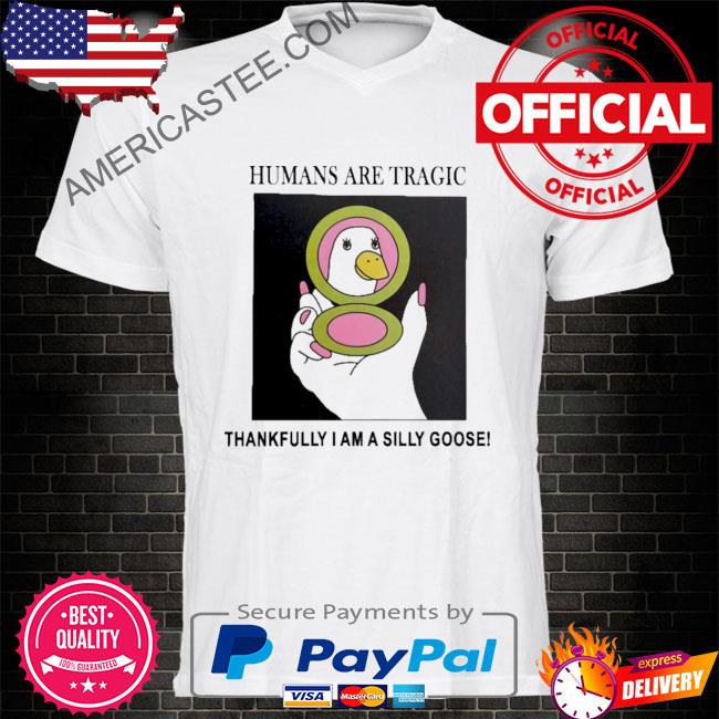 Humans are tragic thankfully I am a silly goose shirt