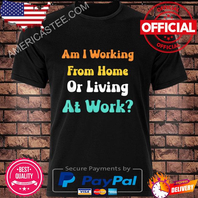 Am I working from home or living at work shirt