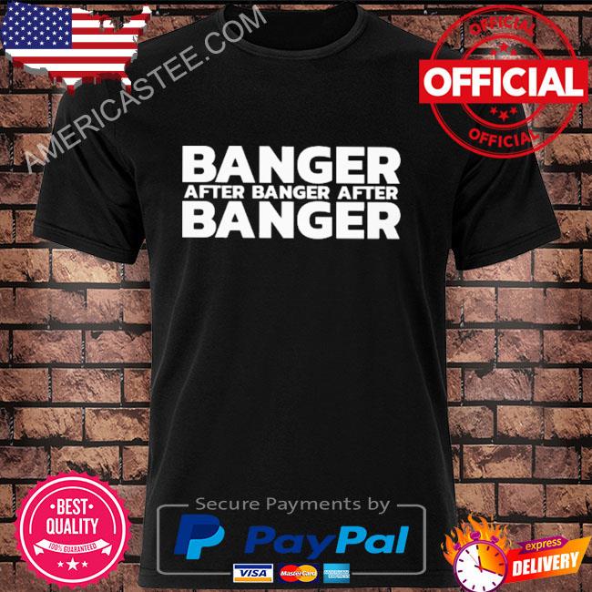Banger after banger after banger shirt