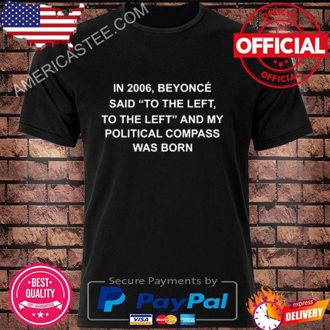 In 2006 beyonce said to the left to the left and my political compass was born shirt