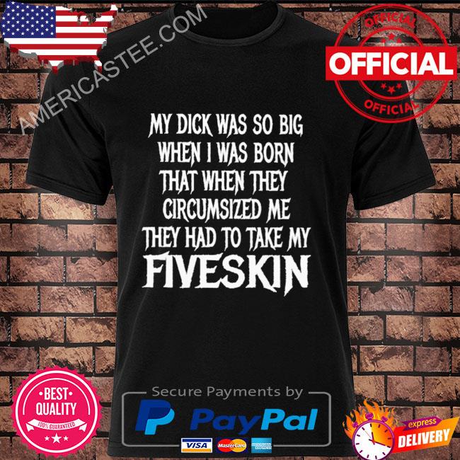 My dick was so big when I was born that when they circumsized me they had to take my fiveskin shirt