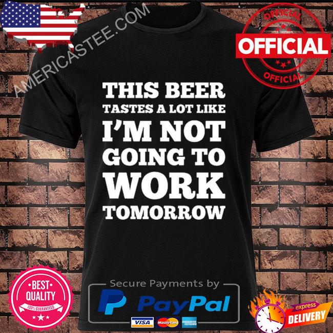 This beer tastes a lot like I'm not going to work tomorrow shirt