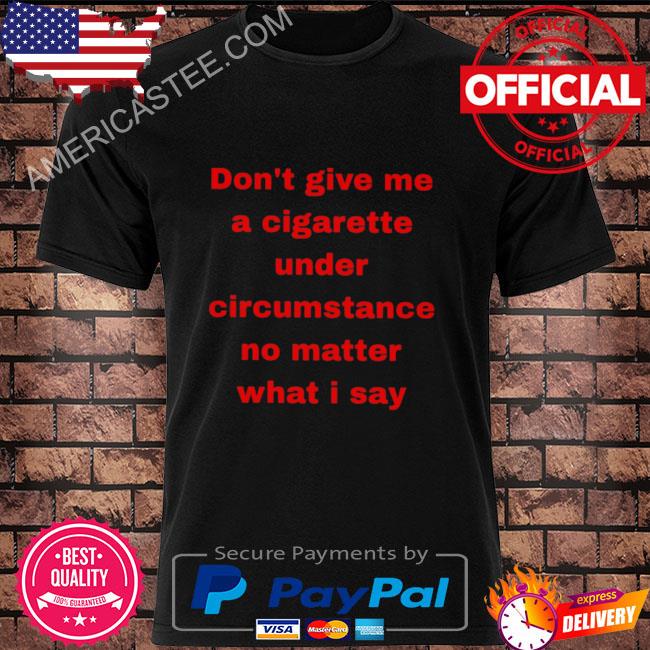 Don't give me a cigarette under circumstance no matter what I say shirt