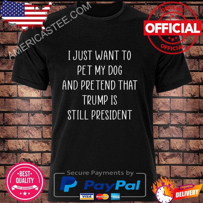 I just want to pet my dog and pretend that Trump is still president shirt