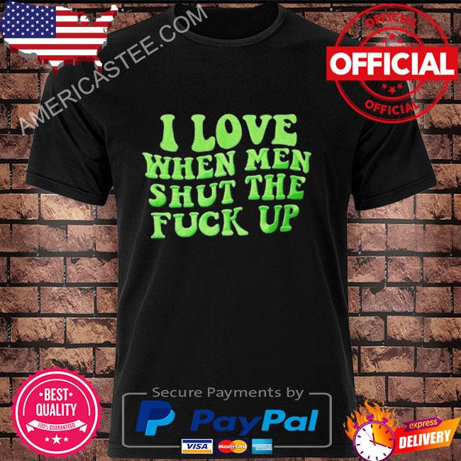 I love when men shut the fuck up shirt