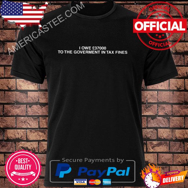 I owe 37000 to the goverment in tax fines shirt