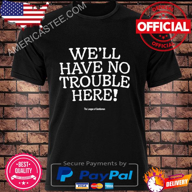 We'll have no trouble here shirt