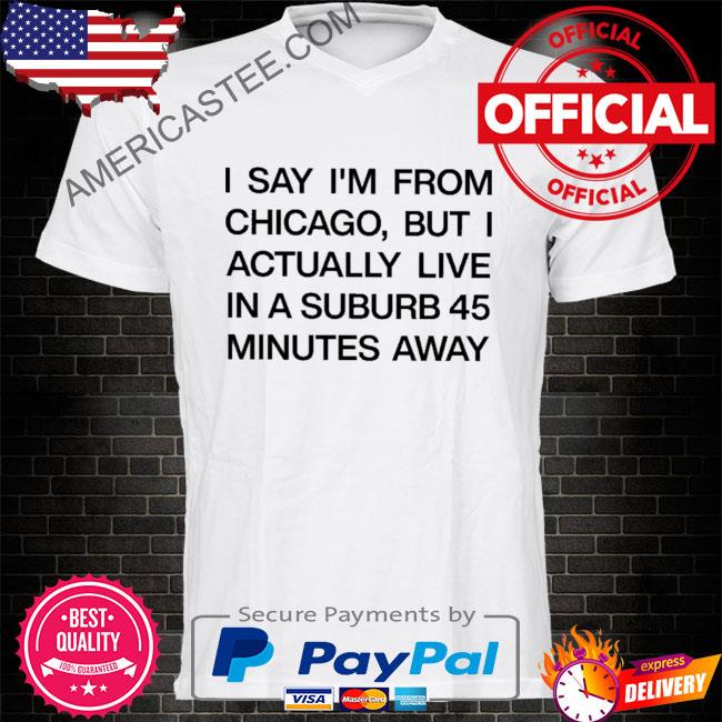 I say I'm from chicago but I actually live in a suburb 45 minutes away shirt