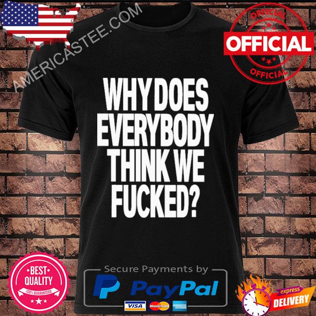 Why does everybody think we fucked shirt