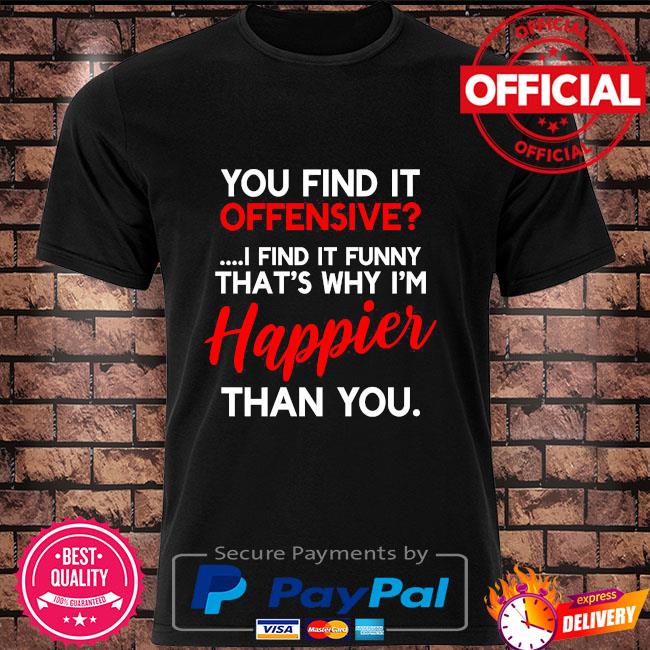 You Find It Offensive I Find It Funny That S Why I M Happier Than You Shirt Hoodie Sweater Long Sleeve And Tank Top